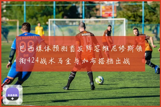 巴西媒体预测首发阵容维尼修斯领衔424战术马金与加布搭档出战