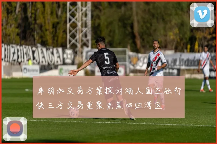库明加交易方案探讨湖人国王独行侠三方交易重聚克莱回归湾区