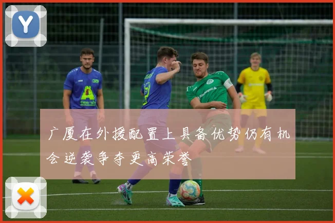 广厦在外援配置上具备优势仍有机会逆袭争夺更高荣誉