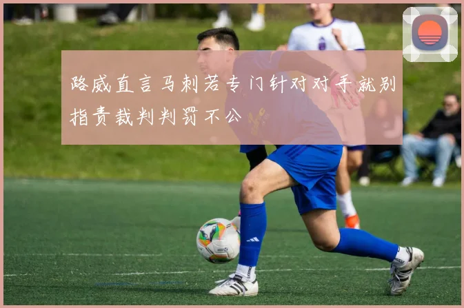 路威直言马刺若专门针对对手就别指责裁判判罚不公