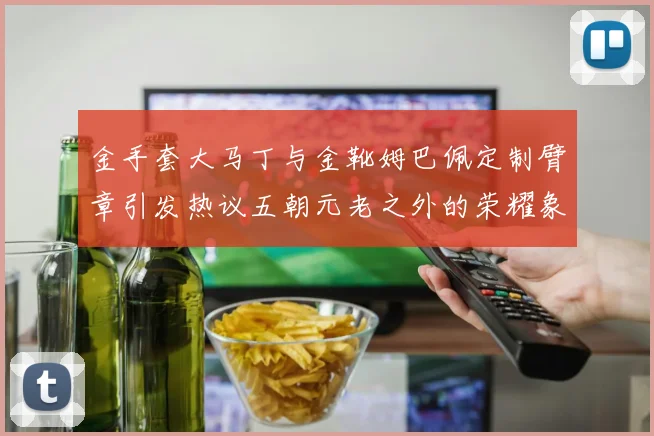 金手套大马丁与金靴姆巴佩定制臂章引发热议五朝元老之外的荣耀象征