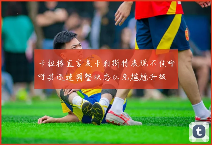 卡拉格直言麦卡利斯特表现不佳呼吁其迅速调整状态以免尴尬升级