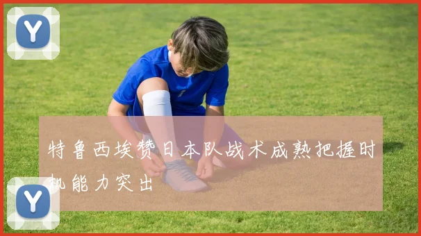 特鲁西埃赞日本队战术成熟把握时机能力突出