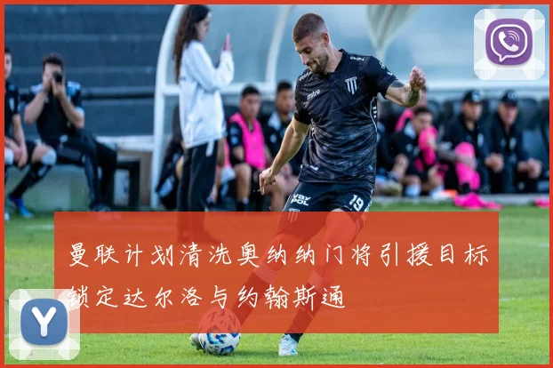 曼联计划清洗奥纳纳门将引援目标锁定达尔洛与约翰斯通