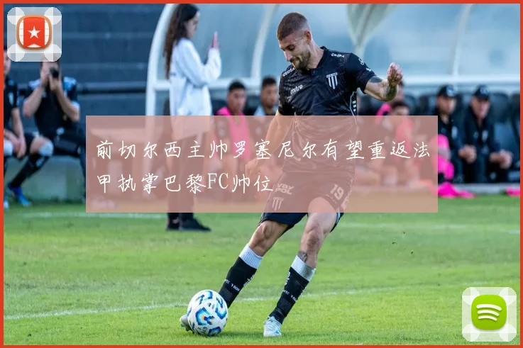 前切尔西主帅罗塞尼尔有望重返法甲执掌巴黎FC帅位