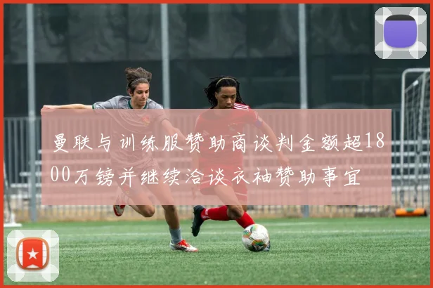 曼联与训练服赞助商谈判金额超1800万镑并继续洽谈衣袖赞助事宜