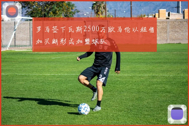 罗马签下瓦斯2500万欧马伦以租借加买断形式加盟球队