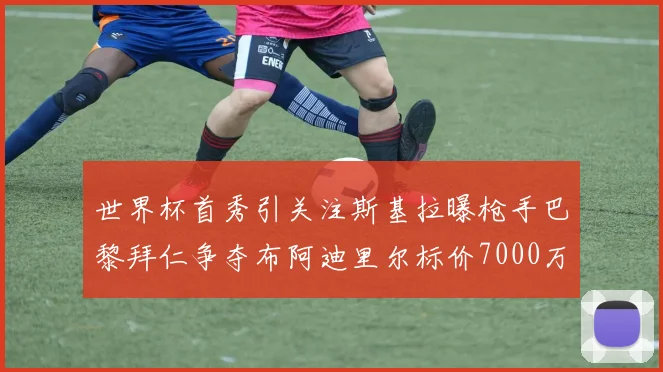 世界杯首秀引关注斯基拉曝枪手巴黎拜仁争夺布阿迪里尔标价7000万欧元