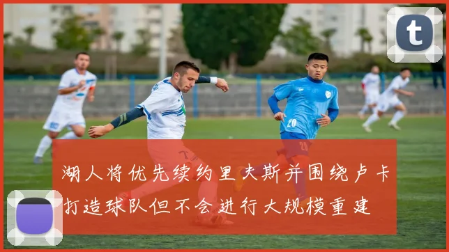 湖人将优先续约里夫斯并围绕卢卡打造球队但不会进行大规模重建