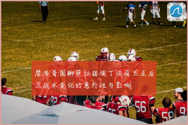 摩洛哥国脚萨拉赫埃丁谈荷兰五后卫战术变化的意外性与影响